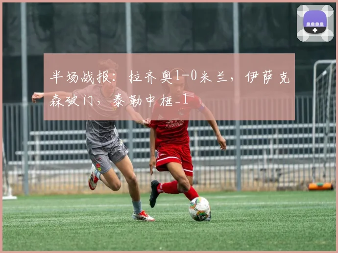 半场战报：拉齐奥1-0米兰，伊萨克森破门，泰勒中框_1