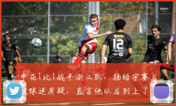 申花1比1战平浙江队，杨皓宇赛后被球迷质疑，直言他以后别上了